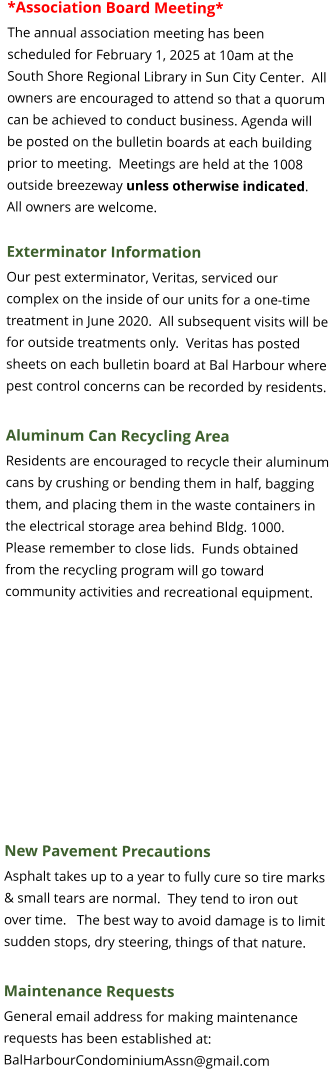 *Association Board Meeting* The annual association meeting has been scheduled for February 1, 2025 at 10am at the South Shore Regional Library in Sun City Center.  All owners are encouraged to attend so that a quorum can be achieved to conduct business. Agenda will be posted on the bulletin boards at each building prior to meeting.  Meetings are held at the 1008 outside breezeway unless otherwise indicated.  All owners are welcome.  Exterminator Information Our pest exterminator, Veritas, serviced our complex on the inside of our units for a one-time treatment in June 2020.  All subsequent visits will be for outside treatments only.  Veritas has posted sheets on each bulletin board at Bal Harbour where pest control concerns can be recorded by residents.  Aluminum Can Recycling Area Residents are encouraged to recycle their aluminum cans by crushing or bending them in half, bagging them, and placing them in the waste containers in the electrical storage area behind Bldg. 1000.  Please remember to close lids.  Funds obtained from the recycling program will go toward community activities and recreational equipment.    New Pavement Precautions Asphalt takes up to a year to fully cure so tire marks & small tears are normal.  They tend to iron out over time.   The best way to avoid damage is to limit sudden stops, dry steering, things of that nature.  Maintenance Requests General email address for making maintenance requests has been established at: BalHarbourCondominiumAssn@gmail.com