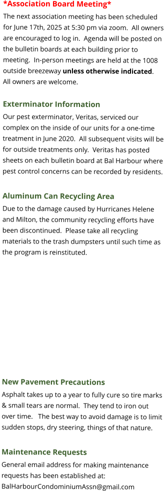 *Association Board Meeting* The next association meeting has been scheduled for June 17th, 2025 at 5:30 pm via zoom.  All owners are encouraged to log in.  Agenda will be posted on the bulletin boards at each building prior to meeting.  In-person meetings are held at the 1008 outside breezeway unless otherwise indicated.  All owners are welcome.  Exterminator Information Our pest exterminator, Veritas, serviced our complex on the inside of our units for a one-time treatment in June 2020.  All subsequent visits will be for outside treatments only.  Veritas has posted sheets on each bulletin board at Bal Harbour where pest control concerns can be recorded by residents.  Aluminum Can Recycling Area Due to the damage caused by Hurricanes Helene and Milton, the community recycling efforts have been discontinued.  Please take all recycling materials to the trash dumpsters until such time as the program is reinstituted.    New Pavement Precautions Asphalt takes up to a year to fully cure so tire marks & small tears are normal.  They tend to iron out over time.   The best way to avoid damage is to limit sudden stops, dry steering, things of that nature.  Maintenance Requests General email address for making maintenance requests has been established at: BalHarbourCondominiumAssn@gmail.com