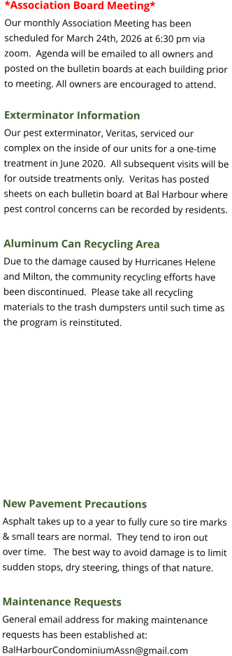*Association Board Meeting* Our monthly Association Meeting has been scheduled for March 24th, 2026 at 6:30 pm via zoom.  Agenda will be emailed to all owners and posted on the bulletin boards at each building prior to meeting. All owners are encouraged to attend.  Exterminator Information Our pest exterminator, Veritas, serviced our complex on the inside of our units for a one-time treatment in June 2020.  All subsequent visits will be for outside treatments only.  Veritas has posted sheets on each bulletin board at Bal Harbour where pest control concerns can be recorded by residents.  Aluminum Can Recycling Area Due to the damage caused by Hurricanes Helene and Milton, the community recycling efforts have been discontinued.  Please take all recycling materials to the trash dumpsters until such time as the program is reinstituted.    New Pavement Precautions Asphalt takes up to a year to fully cure so tire marks & small tears are normal.  They tend to iron out over time.   The best way to avoid damage is to limit sudden stops, dry steering, things of that nature.  Maintenance Requests General email address for making maintenance requests has been established at: BalHarbourCondominiumAssn@gmail.com