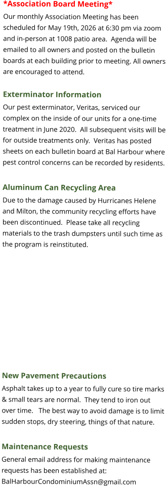 *Association Board Meeting* Our monthly Association Meeting has been scheduled for May 19th, 2026 at 6:30 pm via zoom and in-person at 1008 patio area.  Agenda will be emailed to all owners and posted on the bulletin boards at each building prior to meeting. All owners are encouraged to attend.  Exterminator Information Our pest exterminator, Veritas, serviced our complex on the inside of our units for a one-time treatment in June 2020.  All subsequent visits will be for outside treatments only.  Veritas has posted sheets on each bulletin board at Bal Harbour where pest control concerns can be recorded by residents.  Aluminum Can Recycling Area Due to the damage caused by Hurricanes Helene and Milton, the community recycling efforts have been discontinued.  Please take all recycling materials to the trash dumpsters until such time as the program is reinstituted.    New Pavement Precautions Asphalt takes up to a year to fully cure so tire marks & small tears are normal.  They tend to iron out over time.   The best way to avoid damage is to limit sudden stops, dry steering, things of that nature.  Maintenance Requests General email address for making maintenance requests has been established at: BalHarbourCondominiumAssn@gmail.com